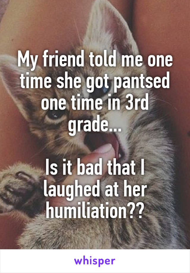 My friend told me one time she got pantsed one time in 3rd grade...

Is it bad that I laughed at her humiliation??