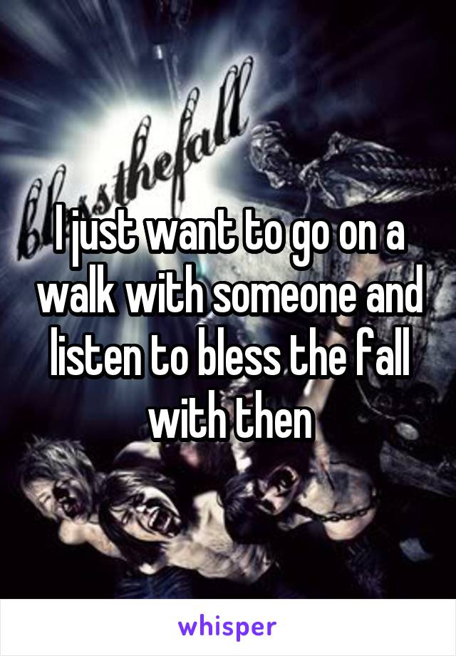 I just want to go on a walk with someone and listen to bless the fall with then