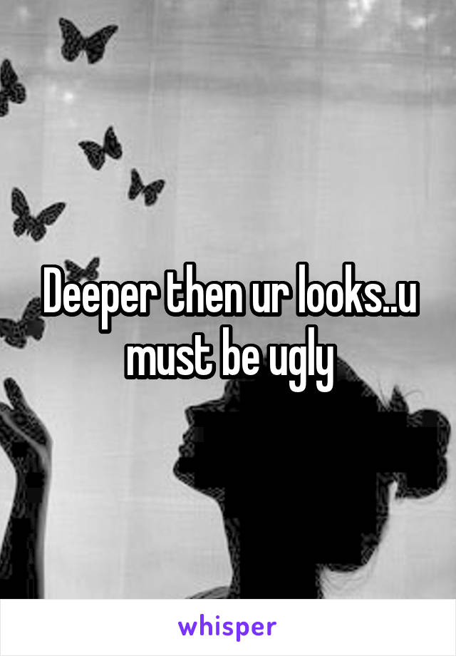 Deeper then ur looks..u must be ugly