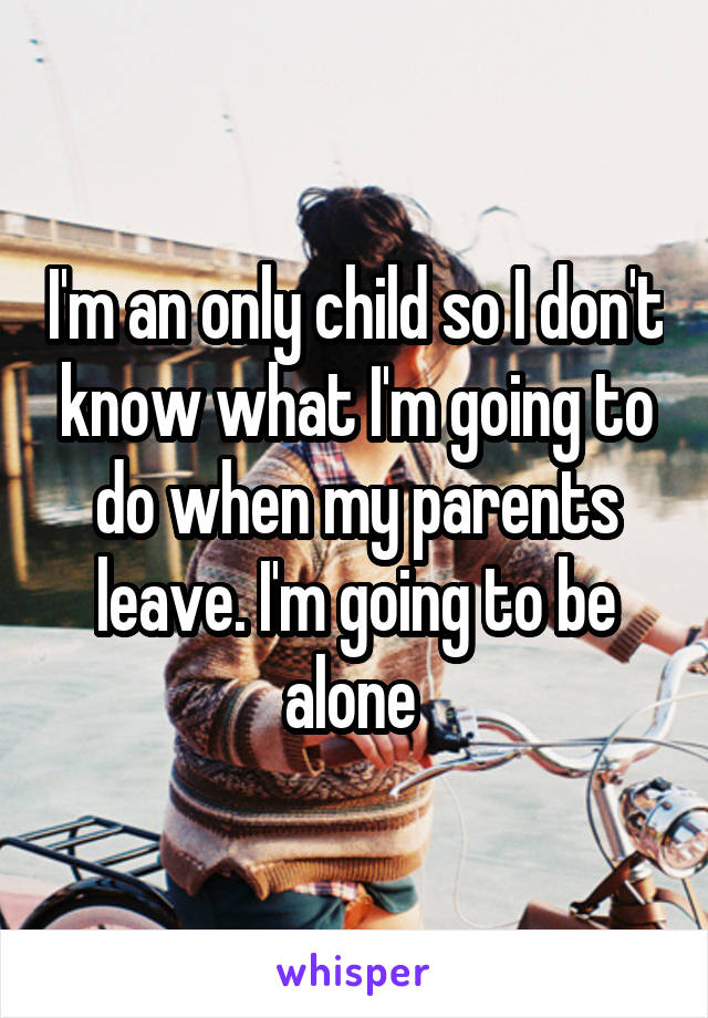 I'm an only child so I don't know what I'm going to do when my parents leave. I'm going to be alone 