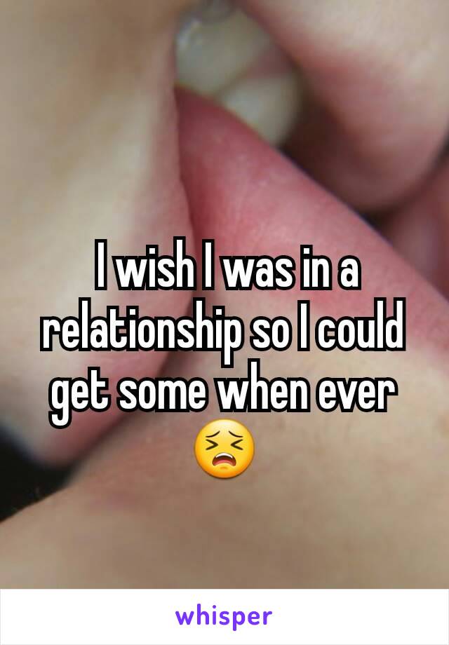  I wish I was in a relationship so I could get some when ever
😣