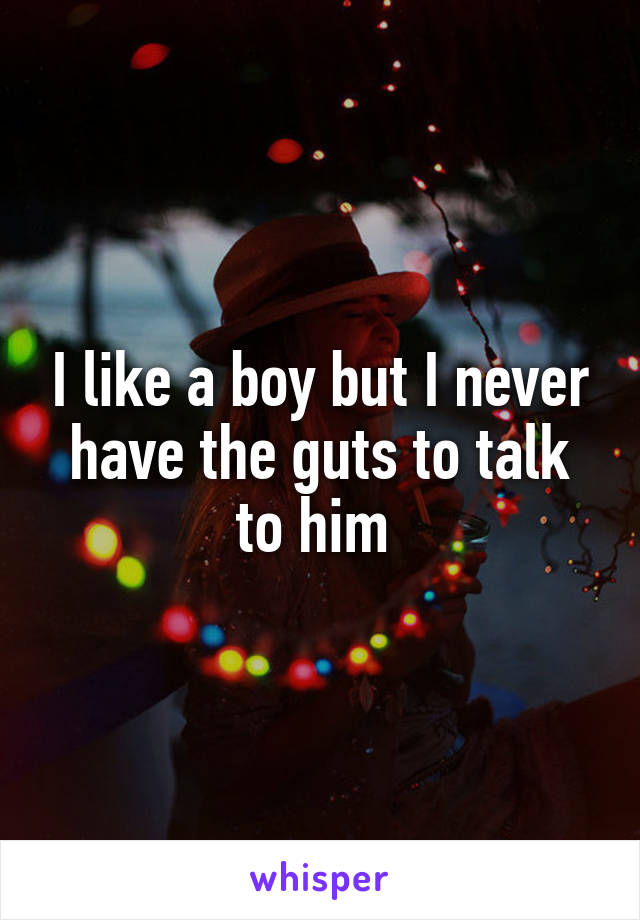 I like a boy but I never have the guts to talk to him 