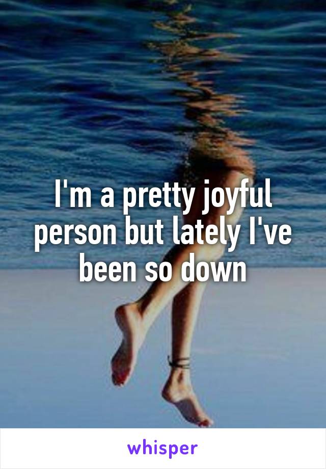 I'm a pretty joyful person but lately I've been so down