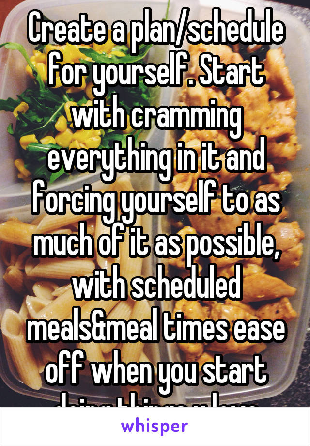 Create a plan/schedule for yourself. Start with cramming everything in it and forcing yourself to as much of it as possible, with scheduled meals&meal times ease off when you start doing things u love