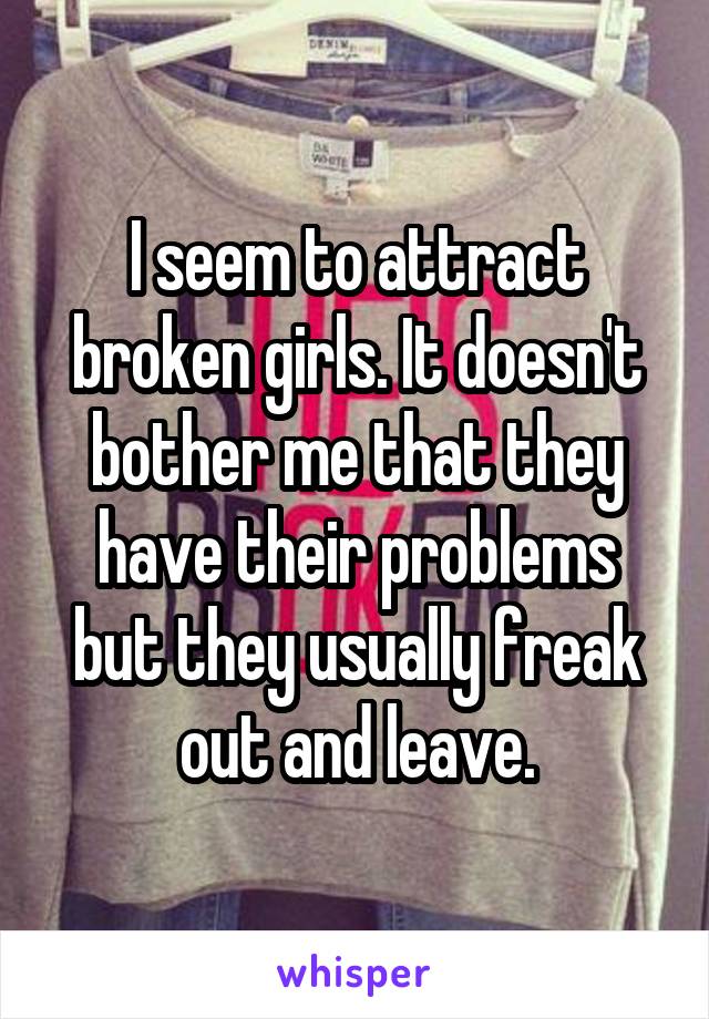 I seem to attract broken girls. It doesn't bother me that they have their problems but they usually freak out and leave.