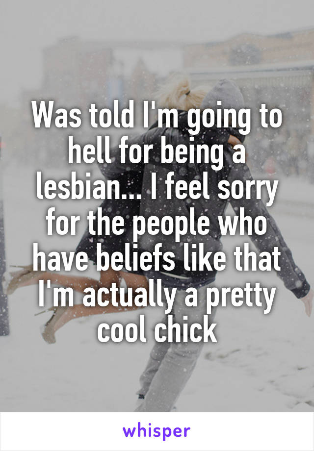 Was told I'm going to hell for being a lesbian... I feel sorry for the people who have beliefs like that I'm actually a pretty cool chick