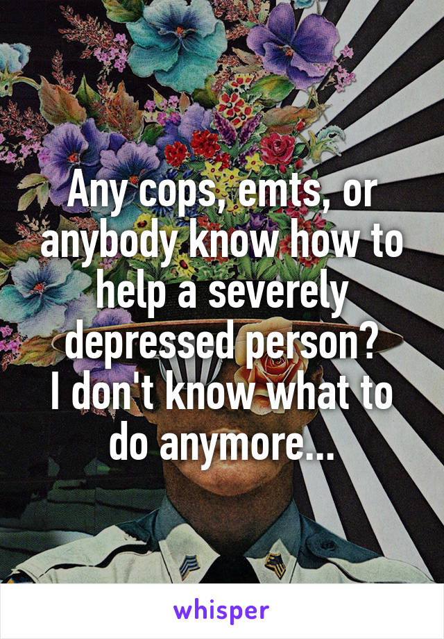 Any cops, emts, or anybody know how to help a severely depressed person?
I don't know what to do anymore...