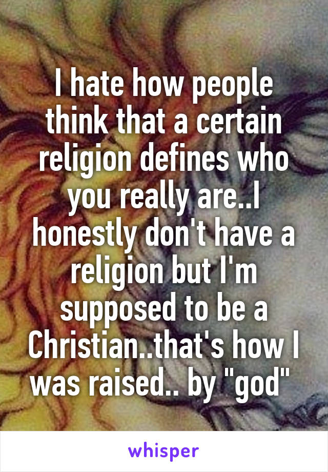 I hate how people think that a certain religion defines who you really are..I honestly don't have a religion but I'm supposed to be a Christian..that's how I was raised.. by "god" 