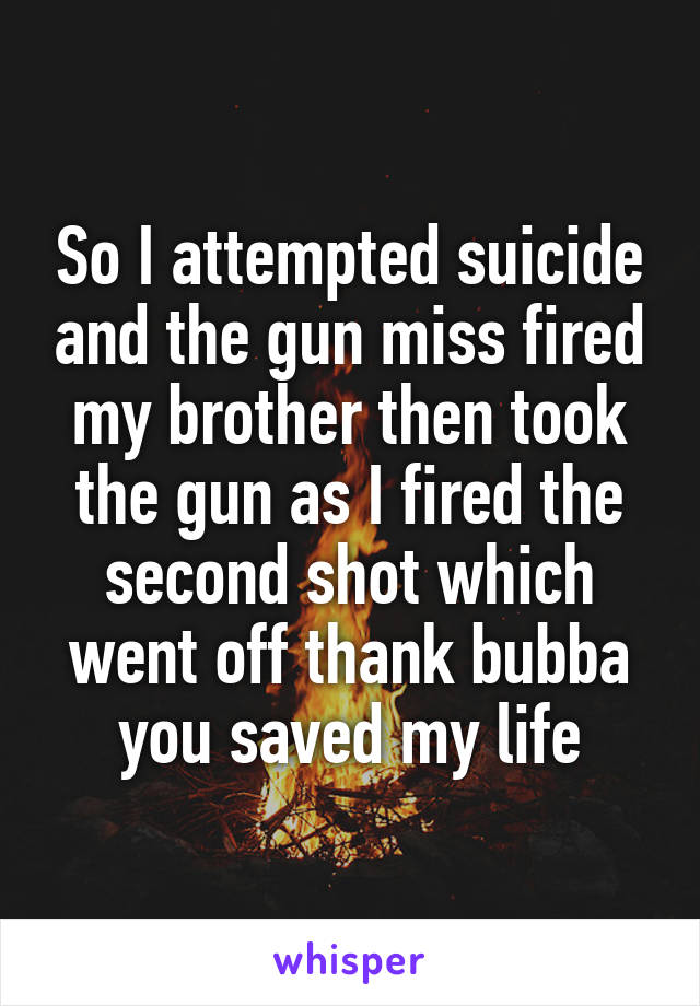 So I attempted suicide and the gun miss fired my brother then took the gun as I fired the second shot which went off thank bubba you saved my life