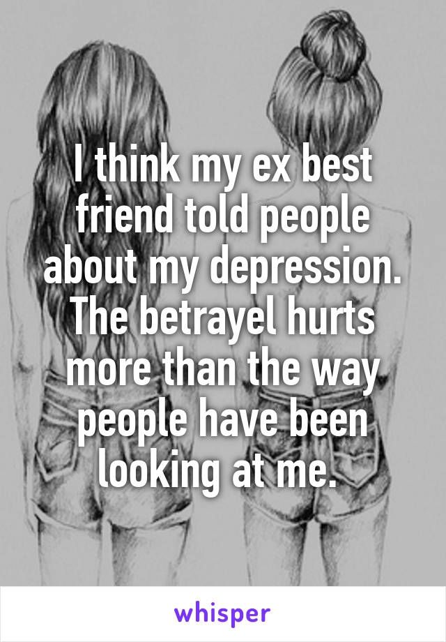 I think my ex best friend told people about my depression. The betrayel hurts more than the way people have been looking at me. 