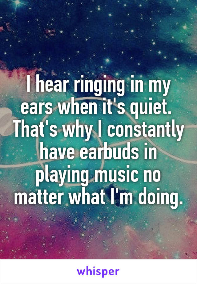 I hear ringing in my ears when it's quiet.  That's why I constantly have earbuds in playing music no matter what I'm doing.