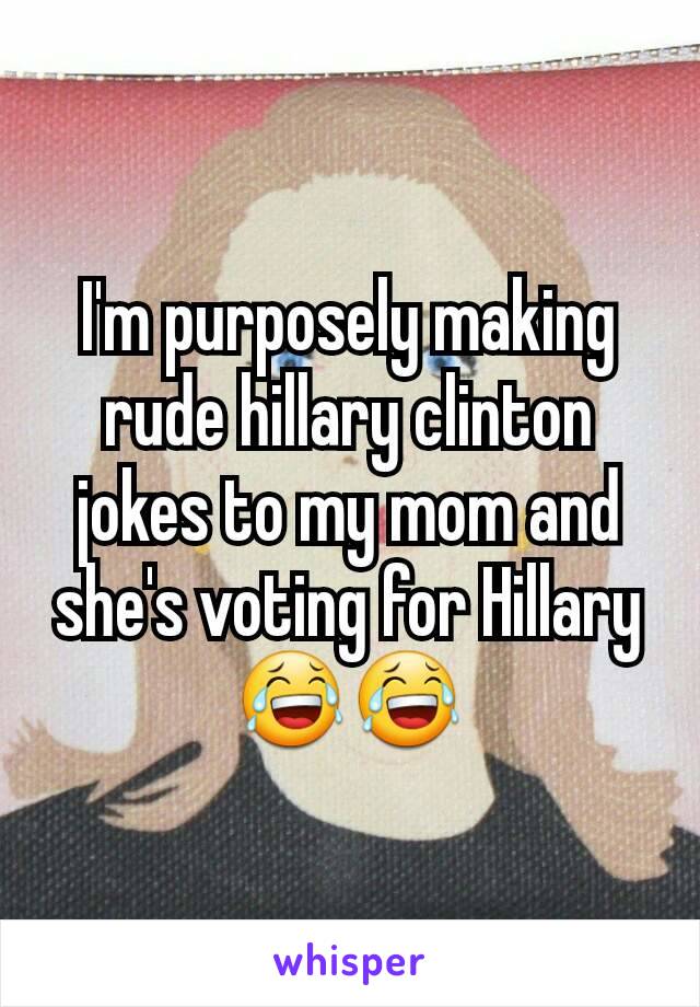 I'm purposely making rude hillary clinton jokes to my mom and she's voting for Hillary 😂😂