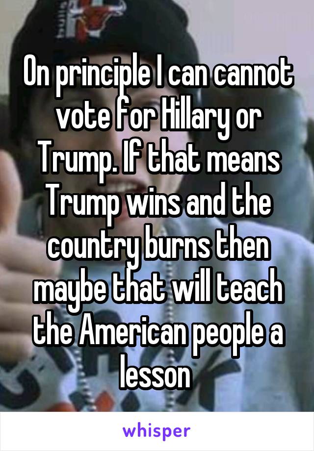 On principle I can cannot vote for Hillary or Trump. If that means Trump wins and the country burns then maybe that will teach the American people a lesson 