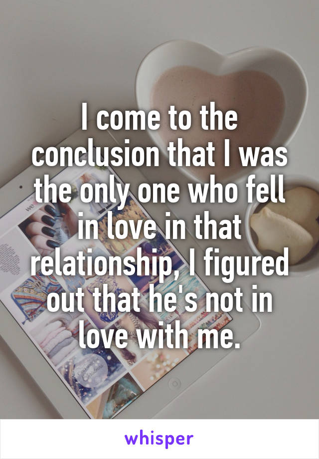 I come to the conclusion that I was the only one who fell in love in that relationship, I figured out that he's not in love with me.