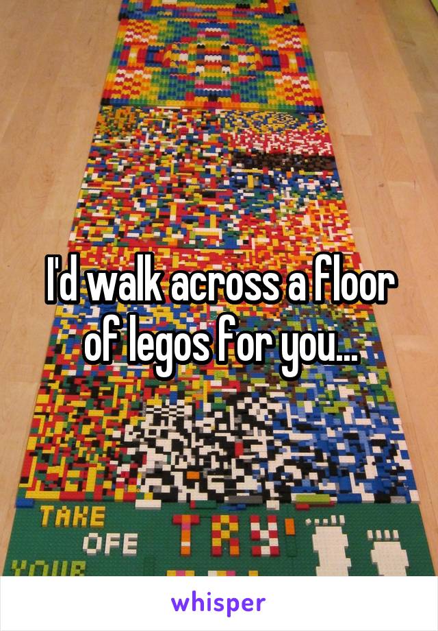 I'd walk across a floor of legos for you...