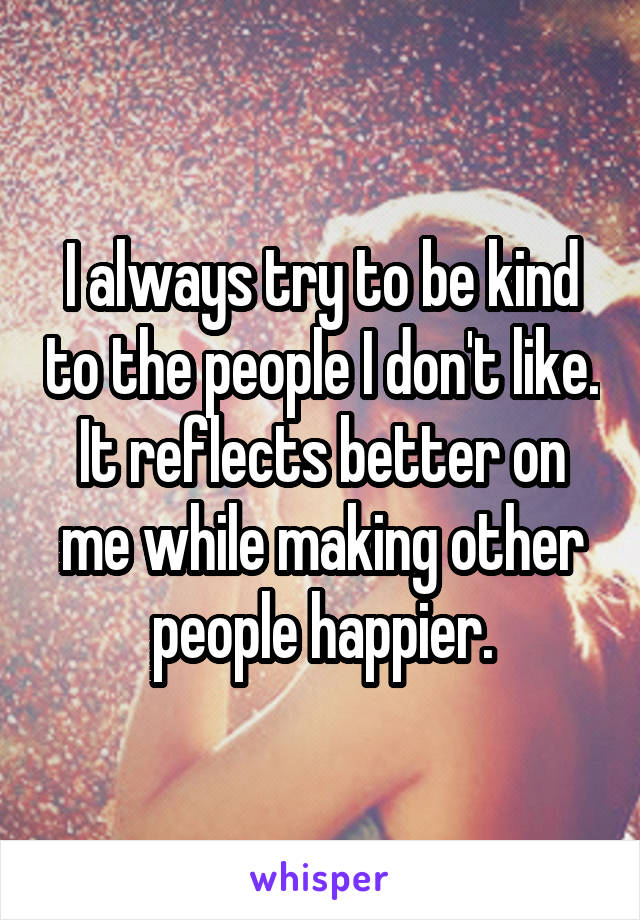 I always try to be kind to the people I don't like. It reflects better on me while making other people happier.