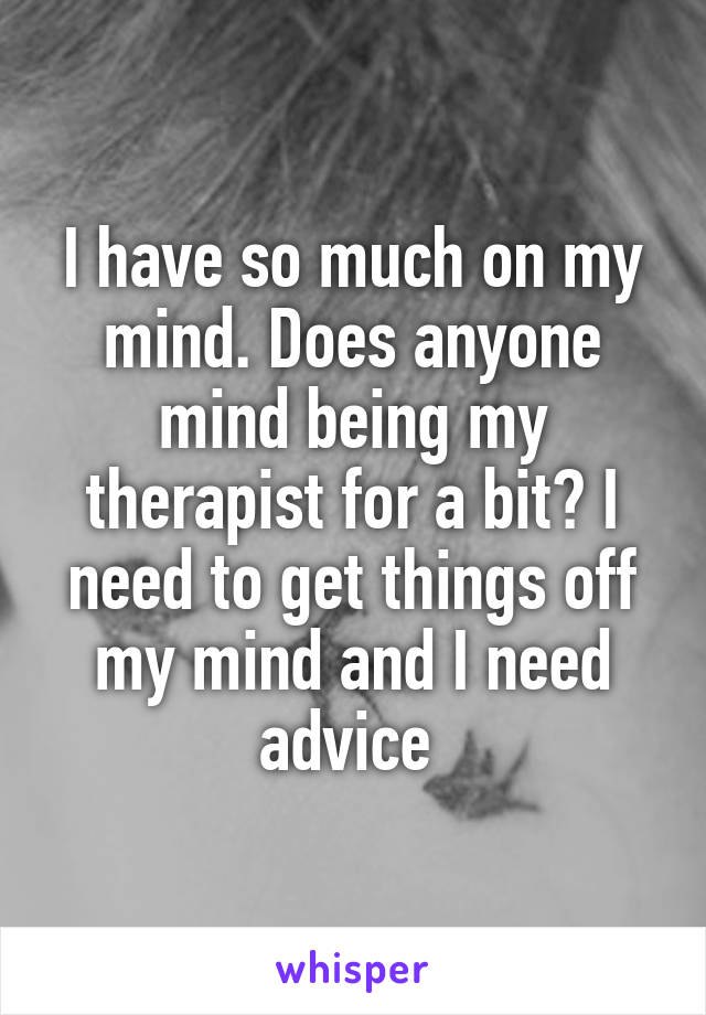 I have so much on my mind. Does anyone mind being my therapist for a bit? I need to get things off my mind and I need advice 