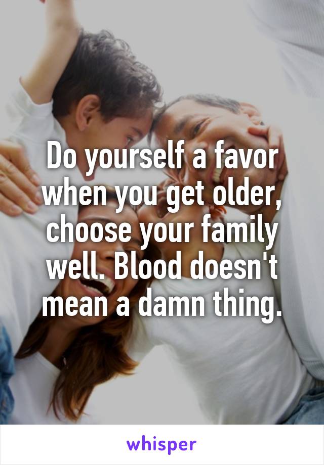 Do yourself a favor when you get older, choose your family well. Blood doesn't mean a damn thing.