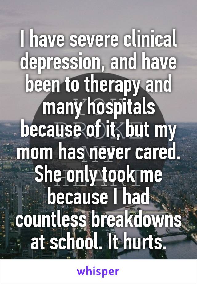 I have severe clinical depression, and have been to therapy and many hospitals because of it, but my mom has never cared. She only took me because I had countless breakdowns at school. It hurts.