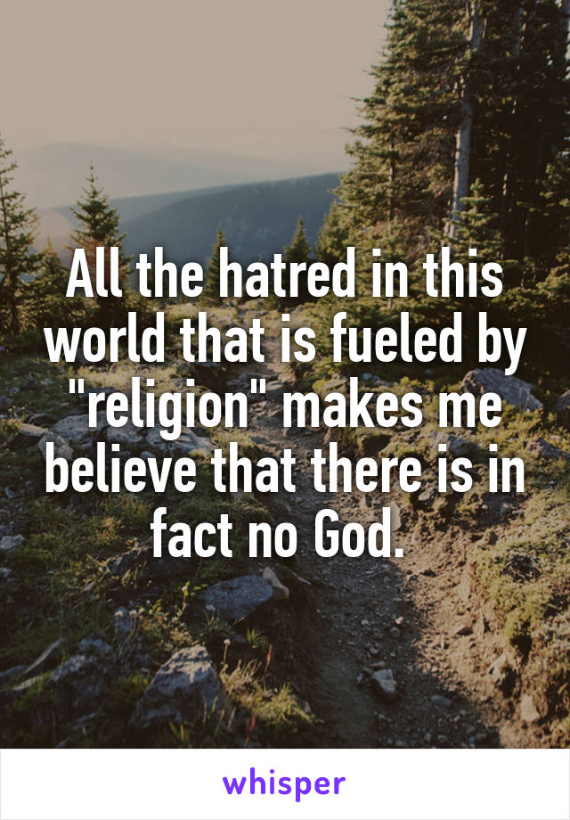 All the hatred in this world that is fueled by "religion" makes me believe that there is in fact no God. 