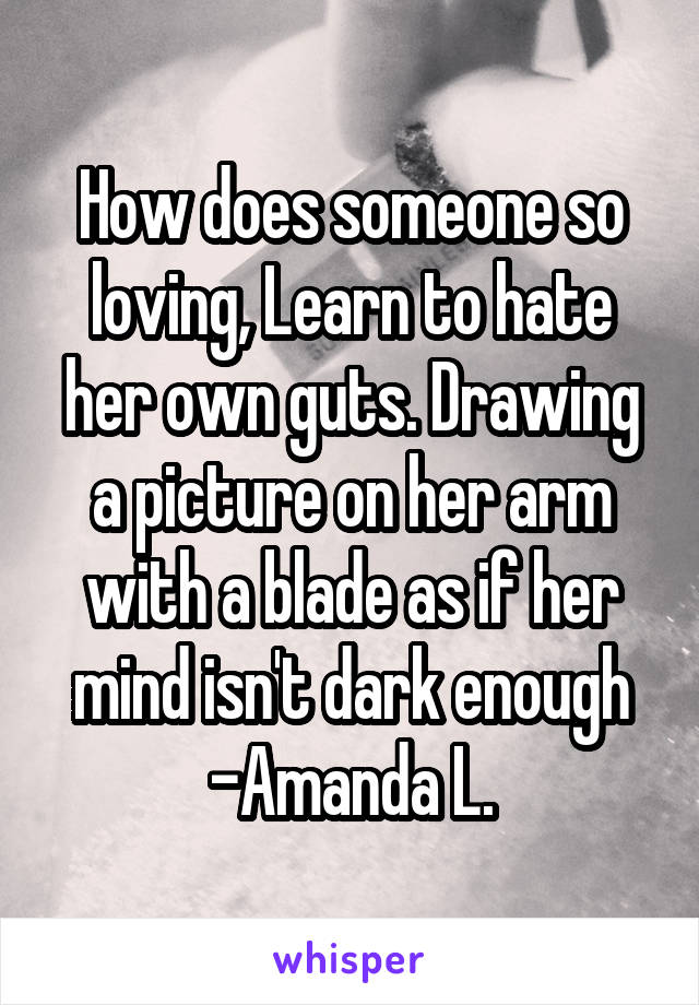 How does someone so loving, Learn to hate her own guts. Drawing a picture on her arm with a blade as if her mind isn't dark enough
-Amanda L.