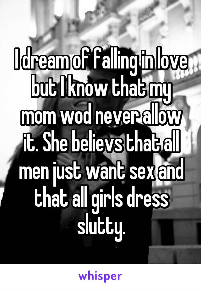 I dream of falling in love but I know that my mom wod never allow it. She believs that all men just want sex and that all girls dress slutty.