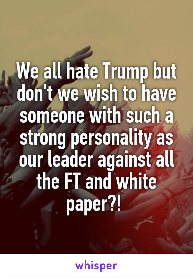 We all hate Trump but don't we wish to have someone with such a strong personality as our leader against all the FT and white paper?! 