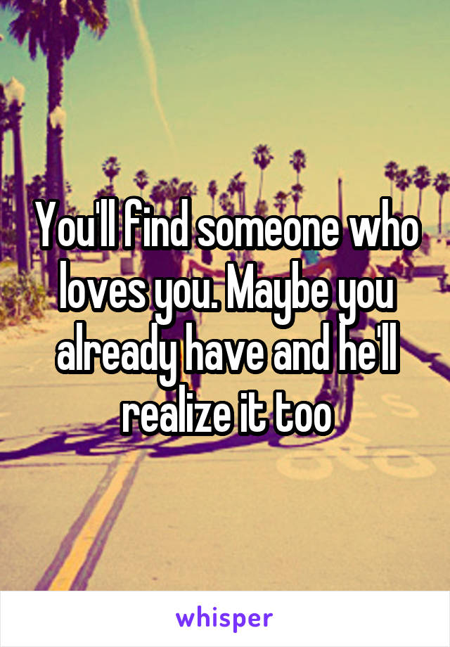 You'll find someone who loves you. Maybe you already have and he'll realize it too