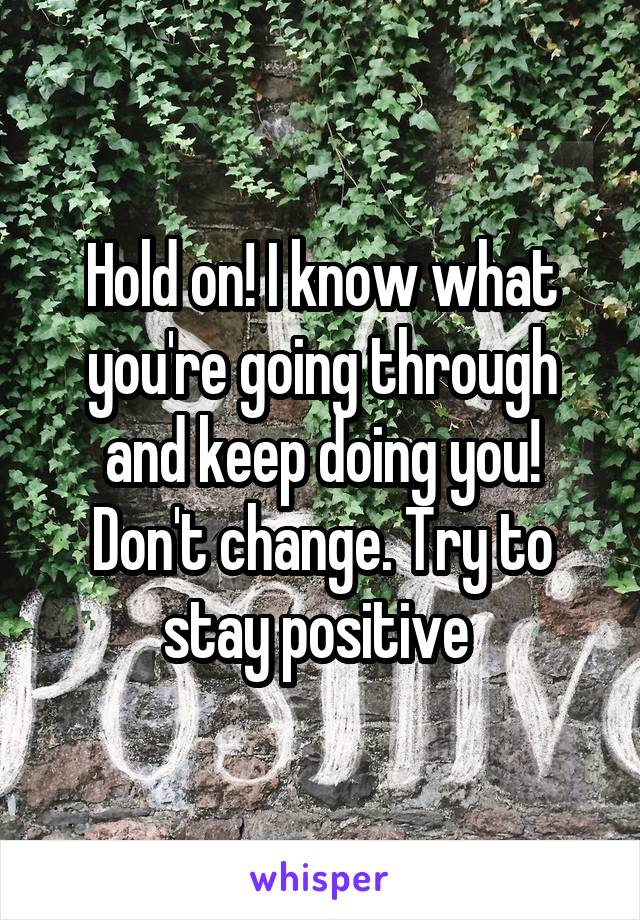 Hold on! I know what you're going through and keep doing you! Don't change. Try to stay positive 