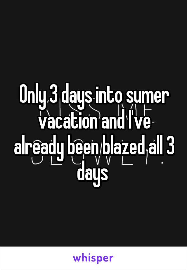 Only 3 days into sumer vacation and I've already been blazed all 3 days 