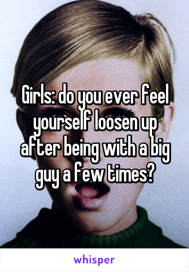 Girls: do you ever feel yourself loosen up after being with a big guy a few times?