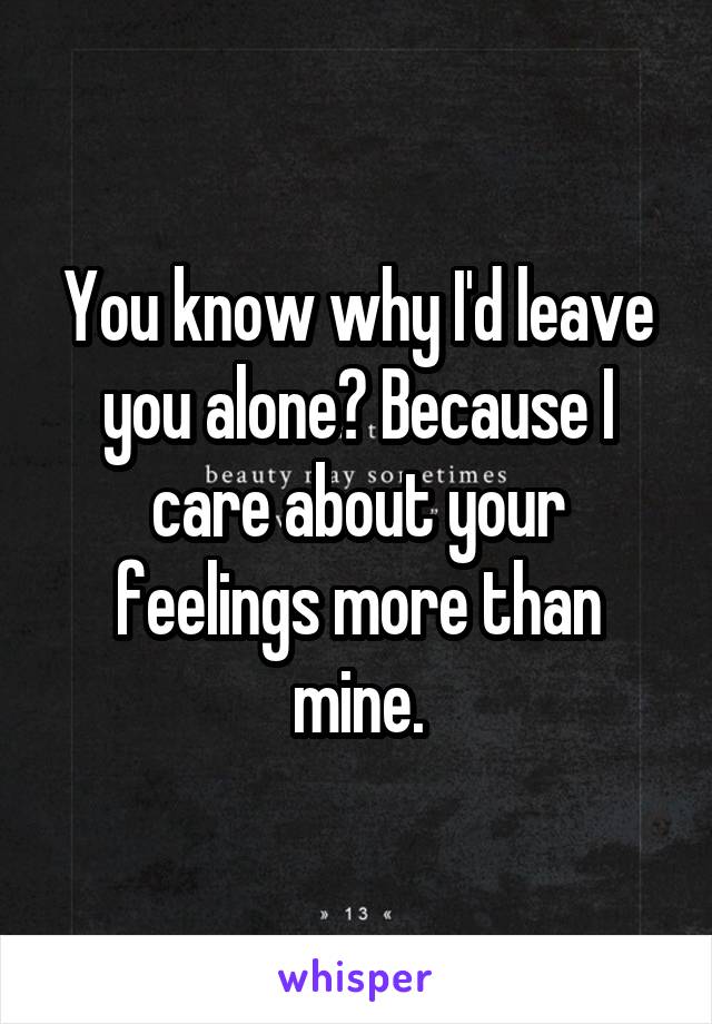 You know why I'd leave you alone? Because I care about your feelings more than mine.