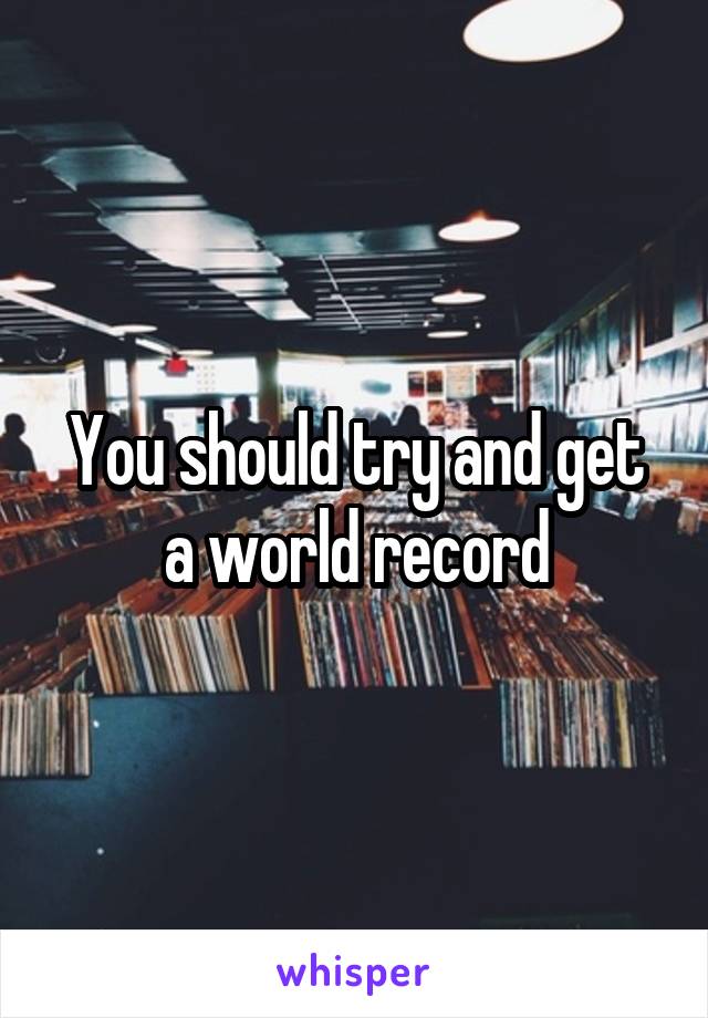 You should try and get a world record