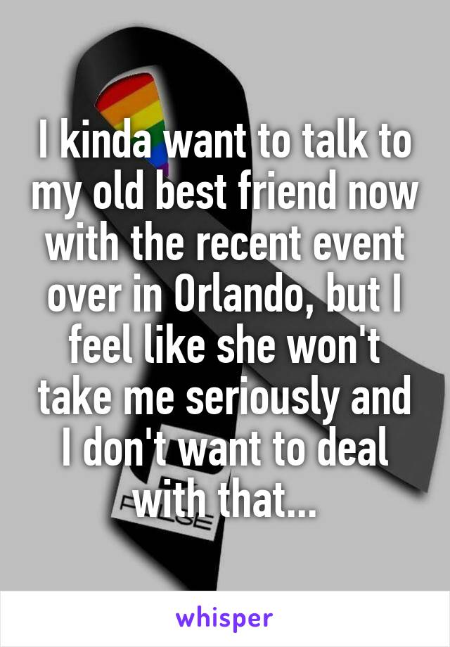 I kinda want to talk to my old best friend now with the recent event over in Orlando, but I feel like she won't take me seriously and I don't want to deal with that...