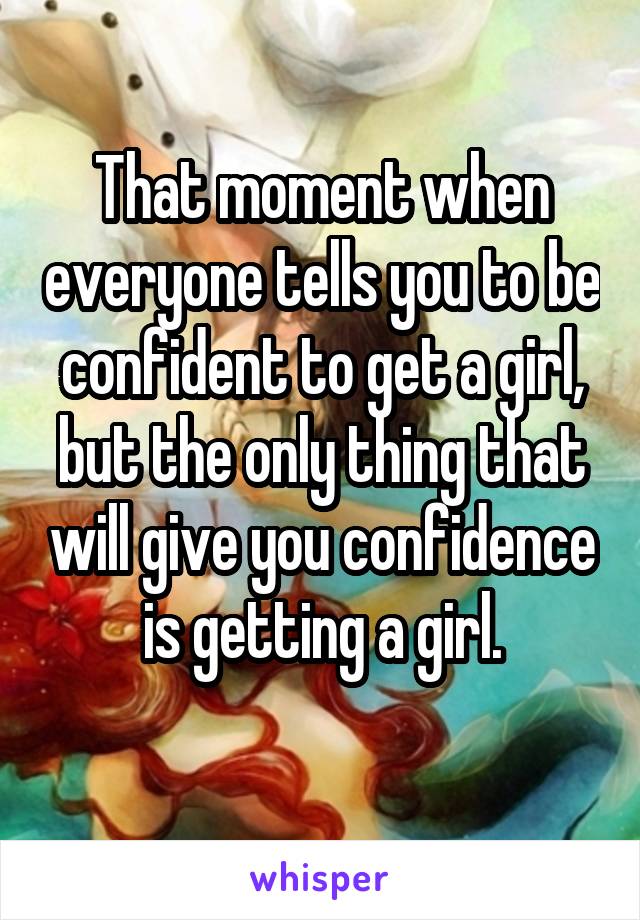 That moment when everyone tells you to be confident to get a girl, but the only thing that will give you confidence is getting a girl.
