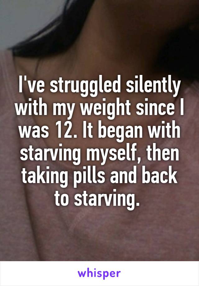 I've struggled silently with my weight since I was 12. It began with starving myself, then taking pills and back to starving. 