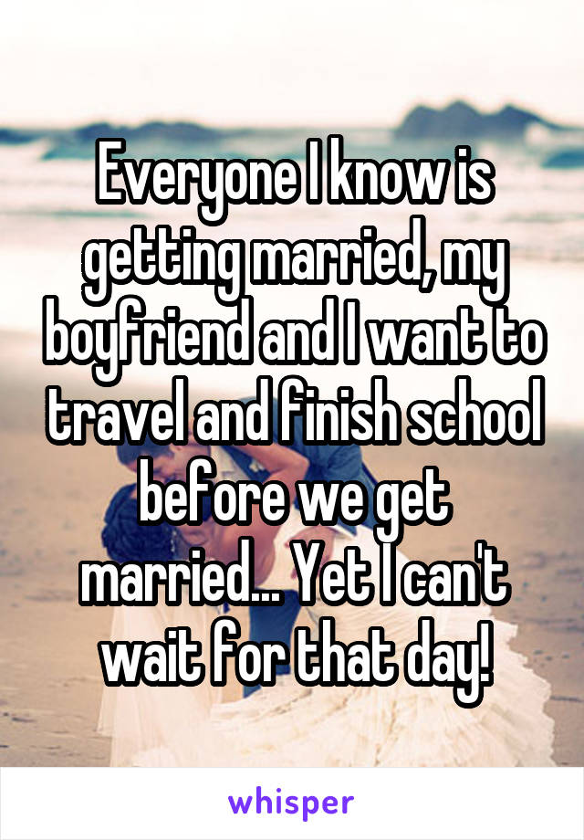 Everyone I know is getting married, my boyfriend and I want to travel and finish school before we get married... Yet I can't wait for that day!