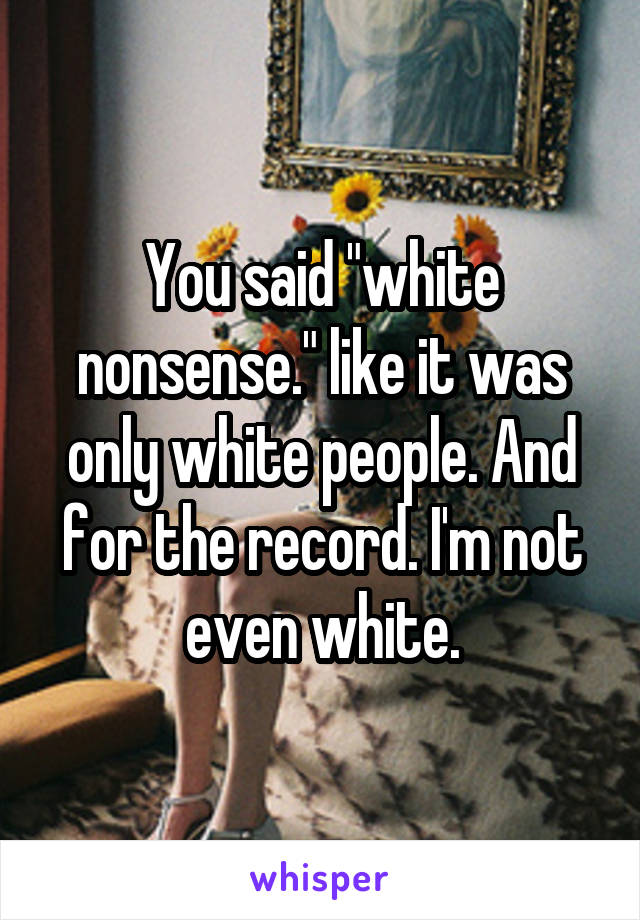 You said "white nonsense." like it was only white people. And for the record. I'm not even white.