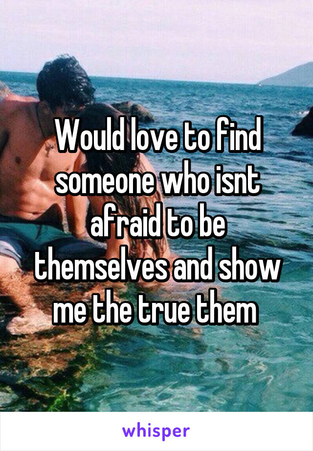 Would love to find someone who isnt afraid to be themselves and show me the true them 