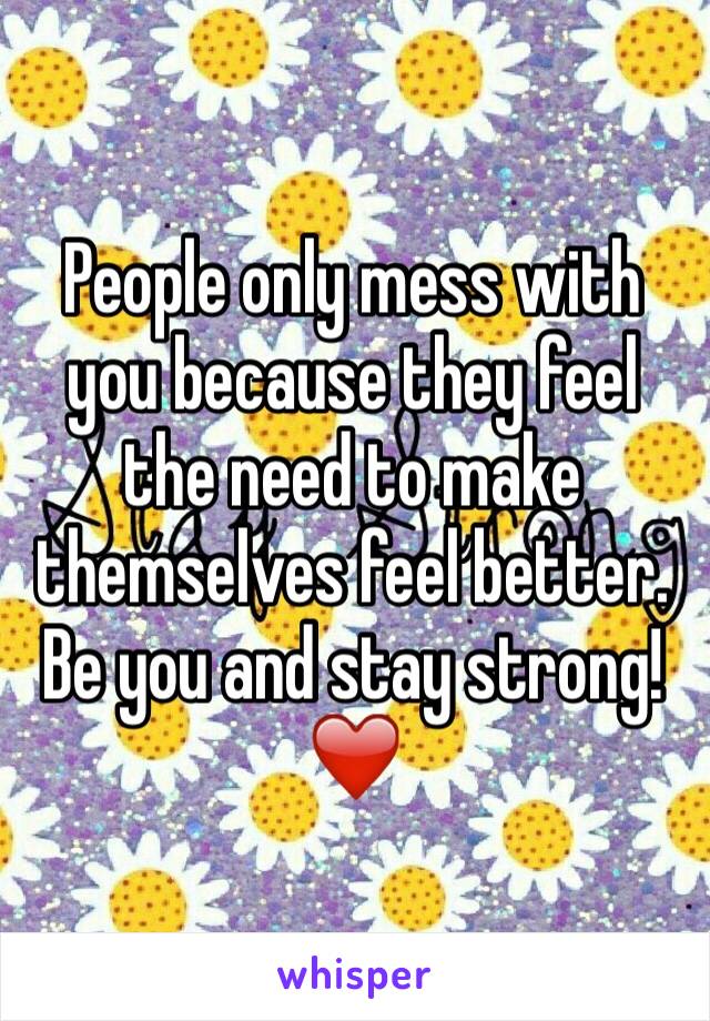 People only mess with you because they feel the need to make themselves feel better. Be you and stay strong!❤️