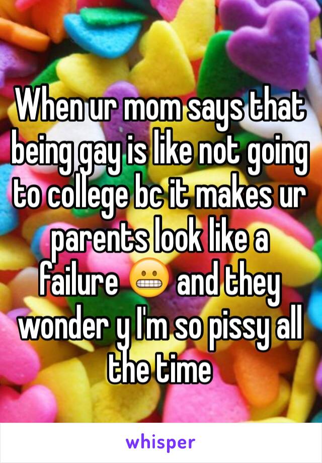 When ur mom says that being gay is like not going to college bc it makes ur parents look like a failure 😬 and they wonder y I'm so pissy all the time 