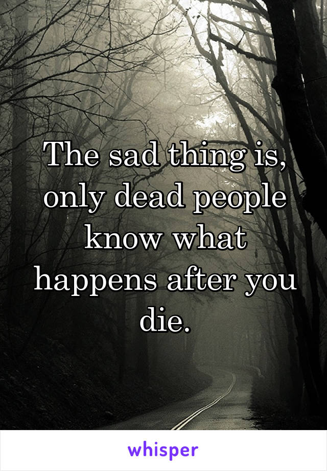 The sad thing is, only dead people know what happens after you die.