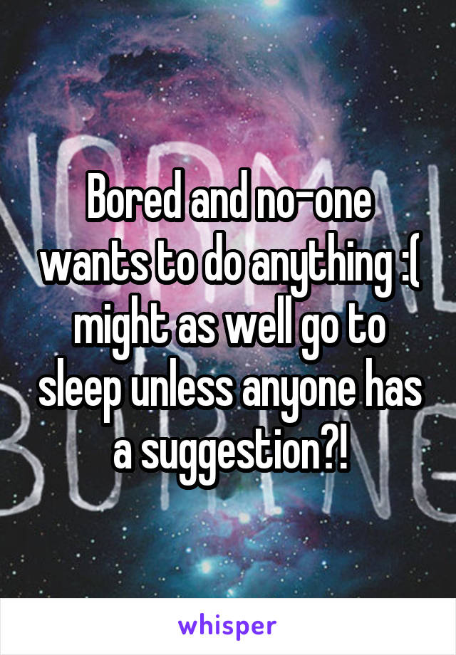 Bored and no-one wants to do anything :( might as well go to sleep unless anyone has a suggestion?!