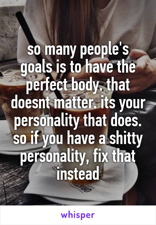 so many people's goals is to have the perfect body. that doesnt matter. its your personality that does. so if you have a shitty personality, fix that instead