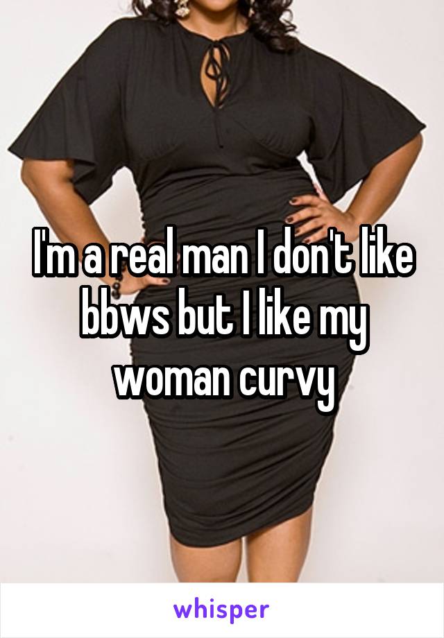 I'm a real man I don't like bbws but I like my woman curvy