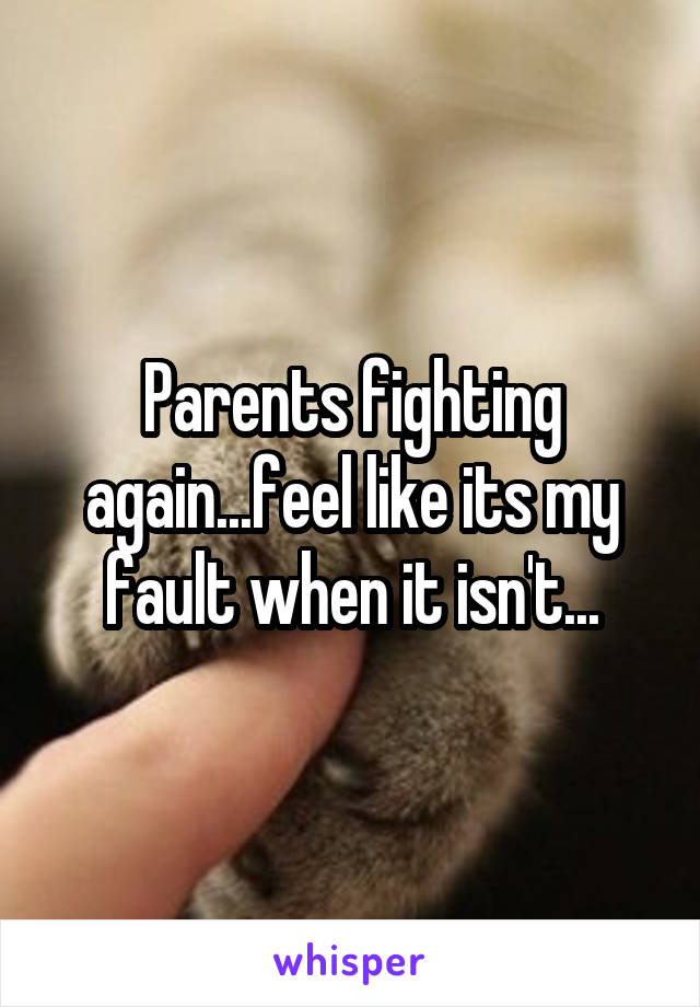 Parents fighting again...feel like its my fault when it isn't...