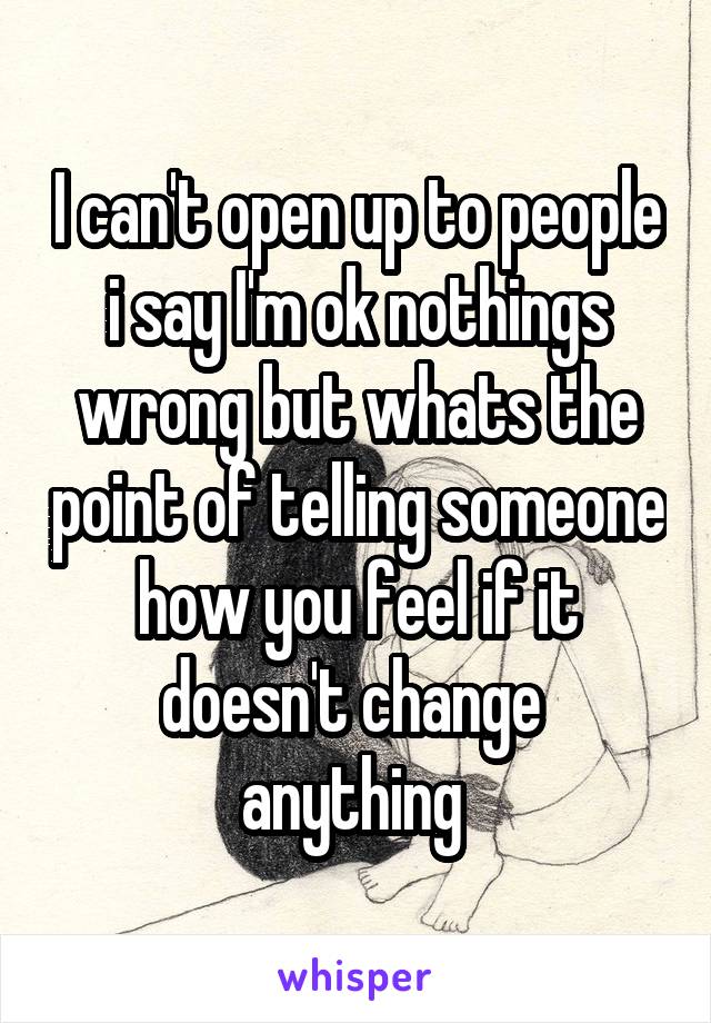 I can't open up to people i say I'm ok nothings wrong but whats the point of telling someone how you feel if it doesn't change  anything 