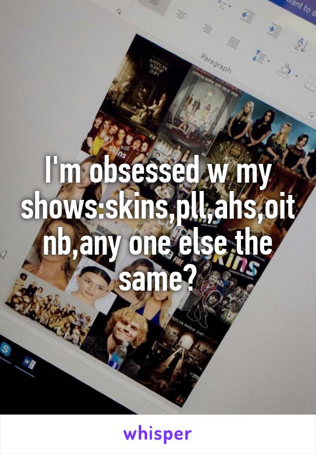 I'm obsessed w my shows:skins,pll,ahs,oitnb,any one else the same?