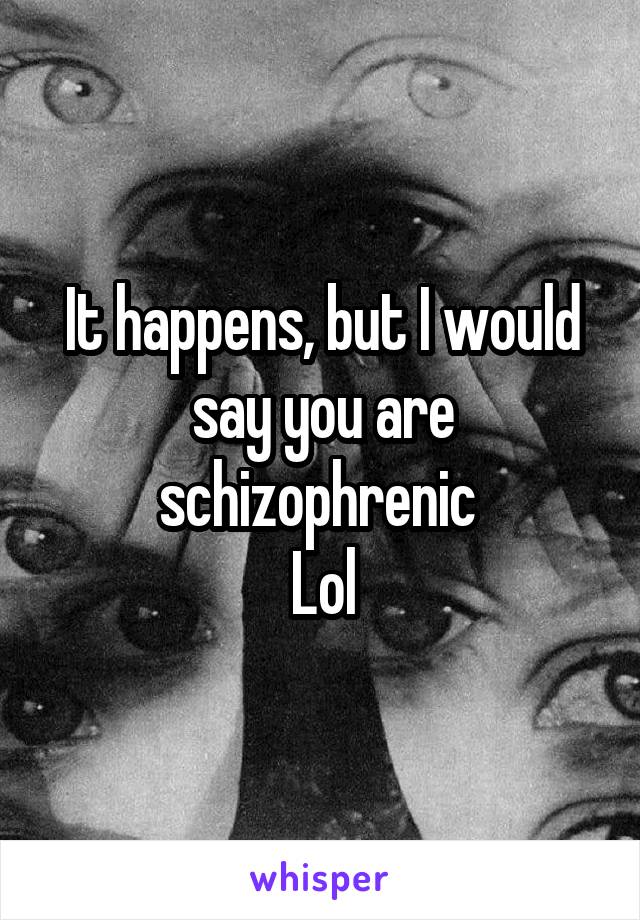 It happens, but I would say you are schizophrenic 
Lol