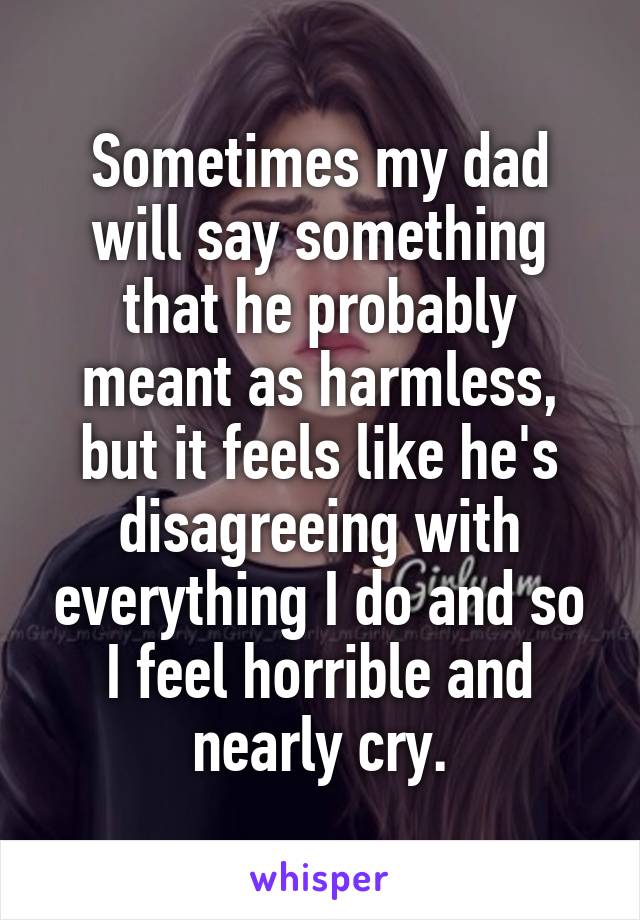 Sometimes my dad will say something that he probably meant as harmless, but it feels like he's disagreeing with everything I do and so I feel horrible and nearly cry.